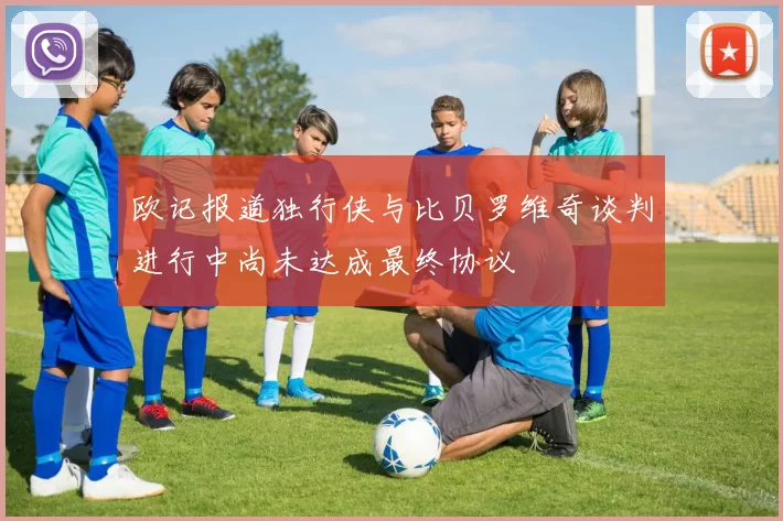 欧记报道独行侠与比贝罗维奇谈判进行中尚未达成最终协议