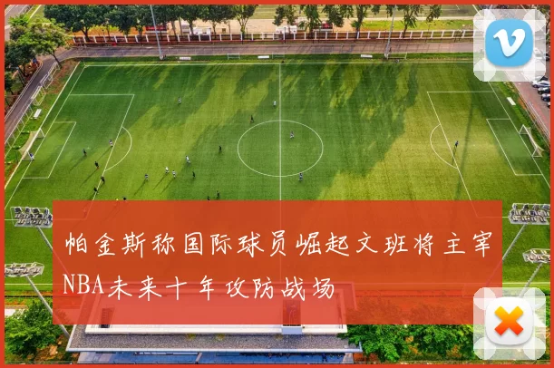 帕金斯称国际球员崛起文班将主宰NBA未来十年攻防战场