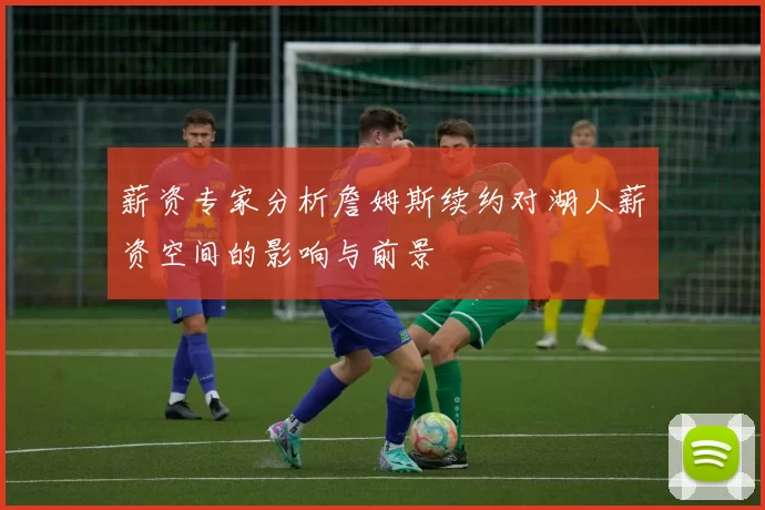 薪资专家分析詹姆斯续约对湖人薪资空间的影响与前景