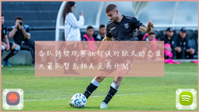 各队持续观察独行侠对欧文的态度火箭队暂无相关交易计划