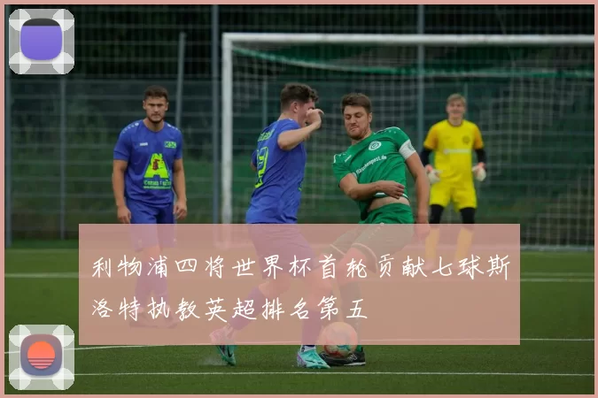 利物浦四将世界杯首轮贡献七球斯洛特执教英超排名第五