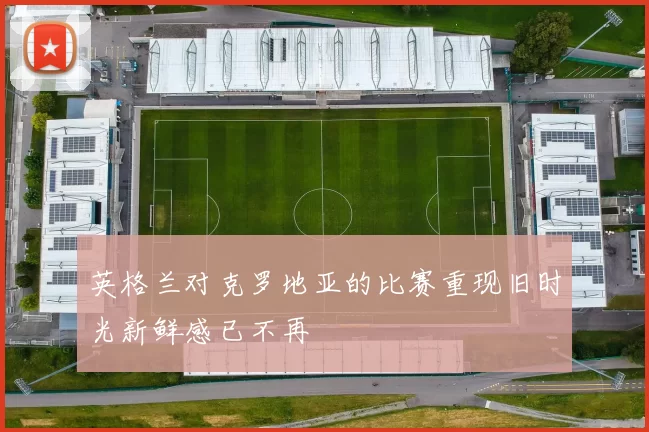 英格兰对克罗地亚的比赛重现旧时光新鲜感已不再