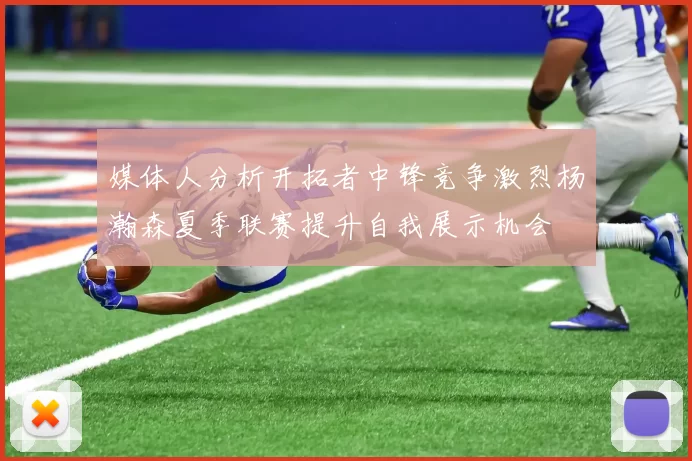 媒体人分析开拓者中锋竞争激烈杨瀚森夏季联赛提升自我展示机会