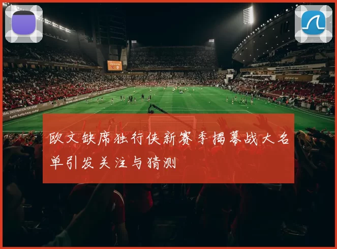 欧文缺席独行侠新赛季揭幕战大名单引发关注与猜测