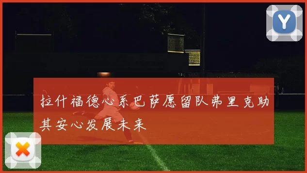 拉什福德心系巴萨愿留队弗里克助其安心发展未来