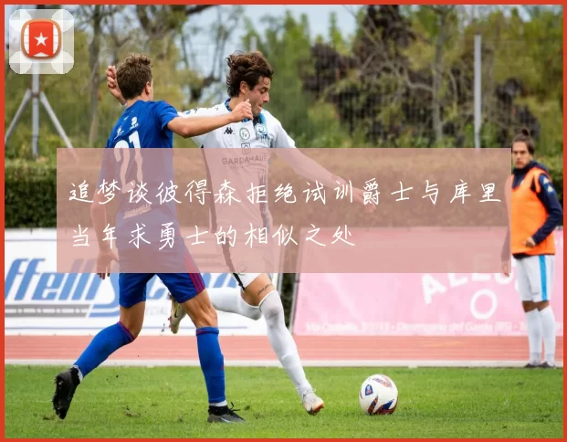 追梦谈彼得森拒绝试训爵士与库里当年求勇士的相似之处