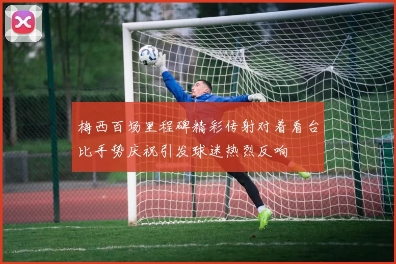 梅西百场里程碑精彩传射对着看台比手势庆祝引发球迷热烈反响