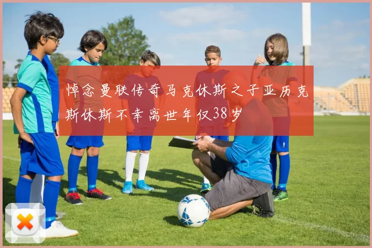 悼念曼联传奇马克休斯之子亚历克斯休斯不幸离世年仅38岁