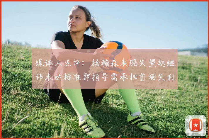 媒体人点评：杨瀚森表现失望赵继伟未达标准郭指导需承担首场失利责任