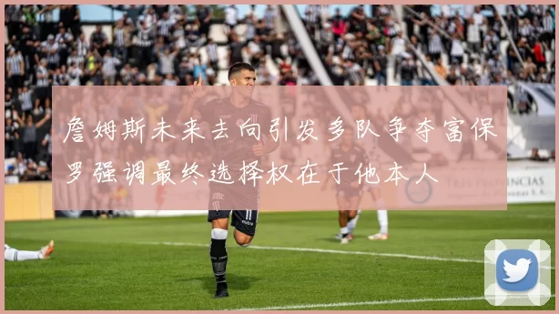 詹姆斯未来去向引发多队争夺富保罗强调最终选择权在于他本人