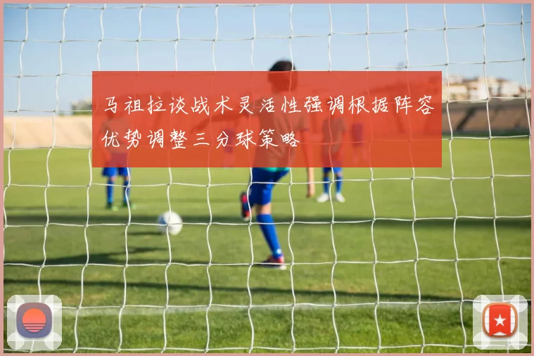 马祖拉谈战术灵活性强调根据阵容优势调整三分球策略