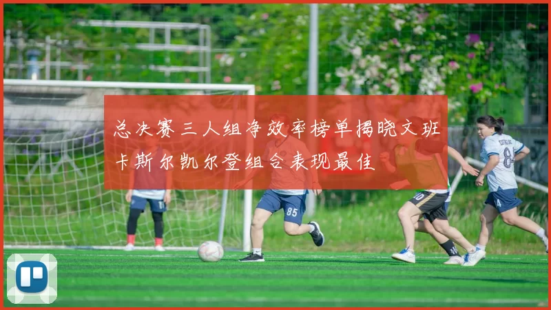 总决赛三人组净效率榜单揭晓文班卡斯尔凯尔登组合表现最佳